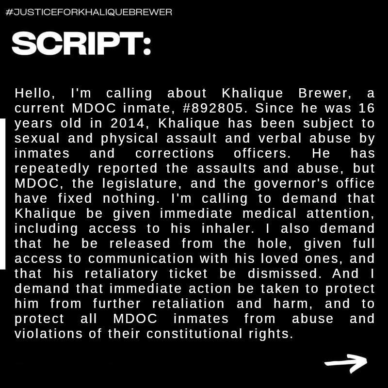 Script: Hello, I’m calling about Khalique Brewer, a current MDOC inmate, #892805. Since he was 16 years old in 2014, Khalique has been subject to sexual and physical assault and verbal abuse by inmates and corrections officers. He has repeatedly reported the assaults and abuse, but MDOC, the legislature, and the governor’s office have fixed nothing. I’m calling to demand that Khalique be given immediate medical attention, including access to his inhaler. I also demand that he be released from the hole, given full access to communication with his loved ones, and that his retaliatory ticket be dismissed. And I demand that immediate action be taken to protect him from further retaliation and harm, and to protect all MDOC inmates from abuse and violations of their constitutional rights.