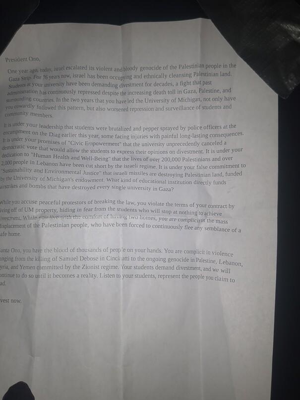 A dimly lit letter to University of Michigan president Ono. It decries the University's involvement in the genocide in Gaza and occupation of Palestine. It also decries his involvement in attacking students, and points out that he lives off-campus in a second home. It ends calling for divestment.