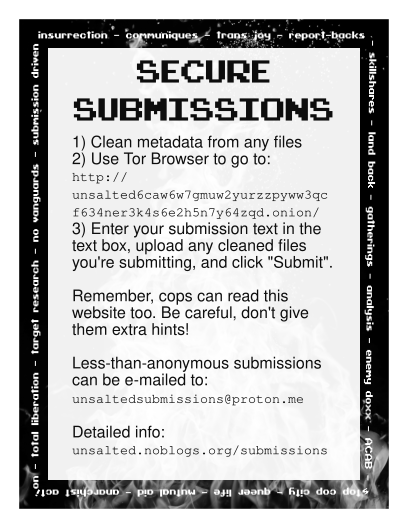 informational flyer for unsalted counter-info. It reads "Secure Submissions. 1) clean metadata from any files 2) use tor browser to go to: http://unsalted6caw6w7gmuw2yurzzpyww3qcf634ner3k4s6e2h5n7y64zqd.onion/ 3) enter your submission text in the text box, upload any cleaned files you're submitting, and click "submit". Remember, cops can read this website too. Be careful, don't give them extra hints! Less-than-anonymous submissions can be e-mailed to: unsaltedsubmissions@proton.me Detailed info: https://unsalted.noblogs.org/submissions/ "
